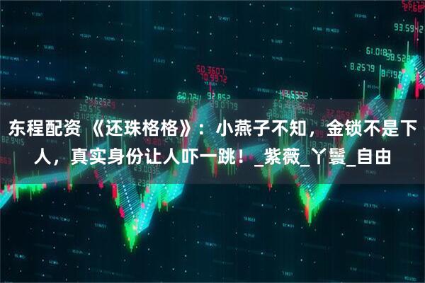 东程配资 《还珠格格》：小燕子不知，金锁不是下人，真实身份让人吓一跳！_紫薇_丫鬟_自由