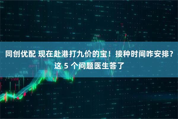 同创优配 现在赴港打九价的宝！接种时间咋安排？这 5 个问题医生答了