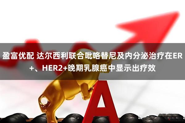 盈富优配 达尔西利联合吡咯替尼及内分泌治疗在ER+、HER2+晚期乳腺癌中显示出疗效