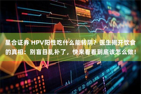 星合证券 HPV阳性吃什么能转阴？医生揭开饮食的真相：别盲目乱补了，快来看看到底该怎么做！
