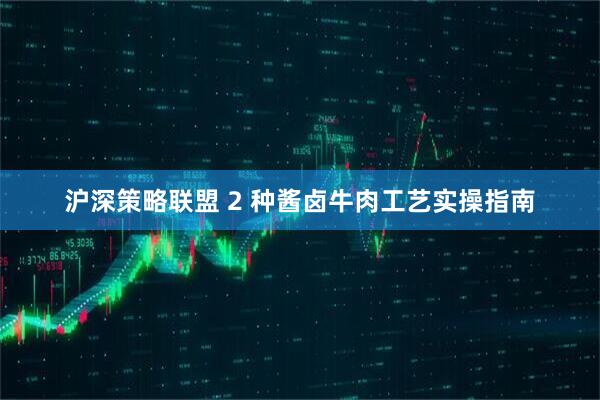 沪深策略联盟 2 种酱卤牛肉工艺实操指南