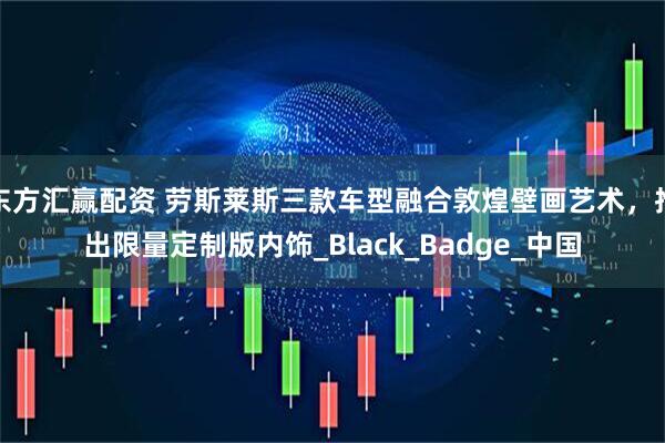 东方汇赢配资 劳斯莱斯三款车型融合敦煌壁画艺术，推出限量定制版内饰_Black_Badge_中国