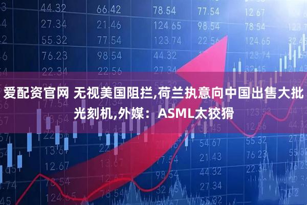 爱配资官网 无视美国阻拦,荷兰执意向中国出售大批光刻机,外媒：ASML太狡猾