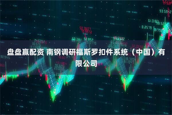 盘盘赢配资 南钢调研福斯罗扣件系统（中国）有限公司