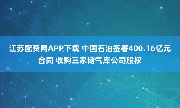 江苏配资网APP下载 中国石油签署400.16亿元合同 收购三家储气库公司股权