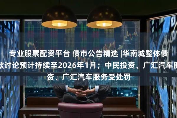 专业股票配资平台 债市公告精选 |华南城整体债务重组条款讨论预计持续至2026年1月；中民投资、广汇汽车服务受处罚