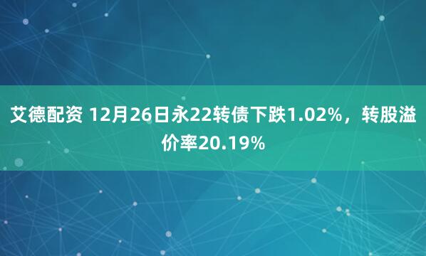 艾德配资 12月26日永22转债下跌1.02%，转股溢价率20.19%