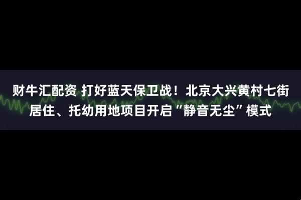 财牛汇配资 打好蓝天保卫战！北京大兴黄村七街居住、托幼用地项目开启“静音无尘”模式