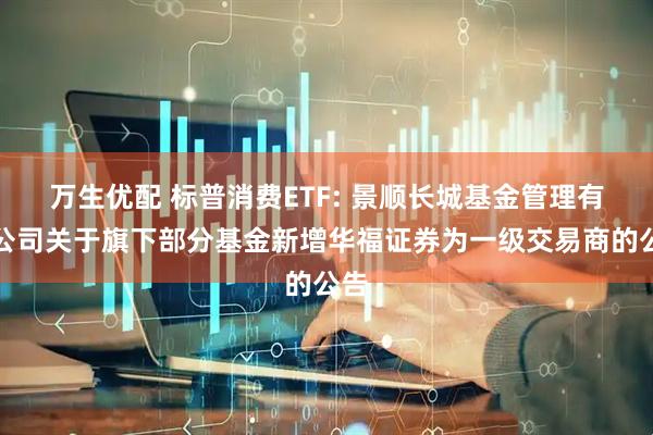万生优配 标普消费ETF: 景顺长城基金管理有限公司关于旗下部分基金新增华福证券为一级交易商的公告
