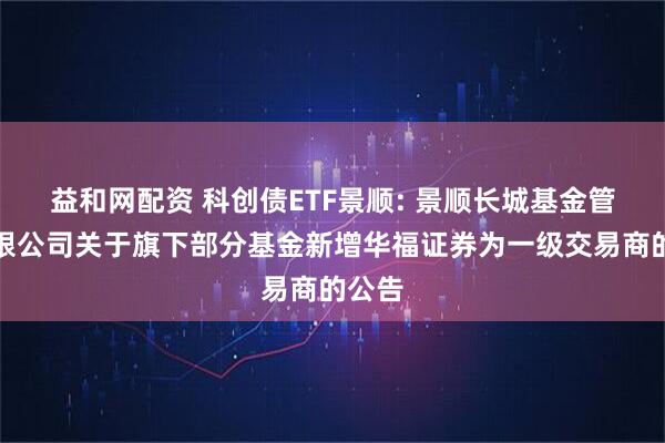 益和网配资 科创债ETF景顺: 景顺长城基金管理有限公司关于旗下部分基金新增华福证券为一级交易商的公告